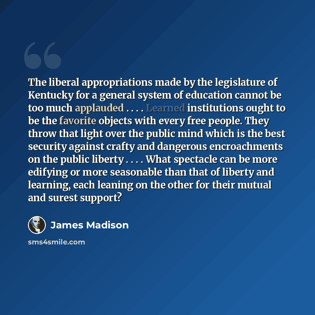 “The liberal appropriations made by the legislature of Kentucky for a general system of education cannot be too much applauded . . . . Learned institutions ought to be the favorite objects with every free people. They throw that light over the public mind which is the best security against crafty…” quote by James Madison