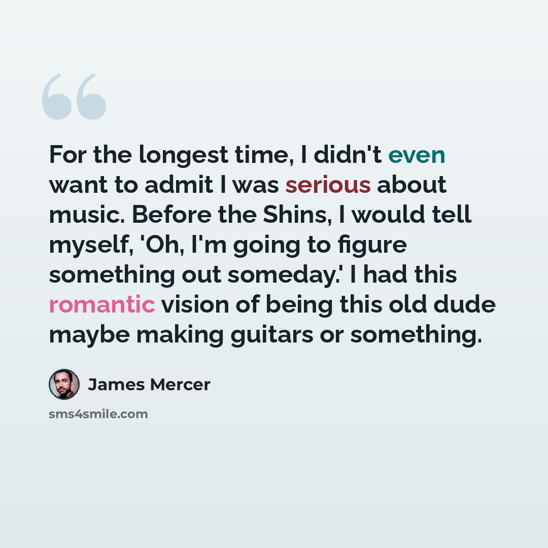 “For the longest time, I didn't even want to admit I was serious about music. Before the Shins, I would tell myself, 'Oh, I'm going to figure something out someday.' I had this romantic vision of being this old dude maybe making guitars or something.” quote by James Mercer