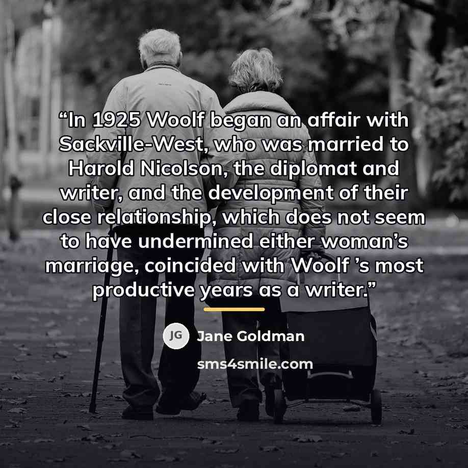 “In 1925 Woolf began an affair with Sackville-West, who was married to Harold Nicolson, the diplomat and writer, and the development of their close relationship, which does not seem to have undermined either woman’s marriage, coincided with Woolf ’s most productive years as a writer.” quote by Jane Goldman
