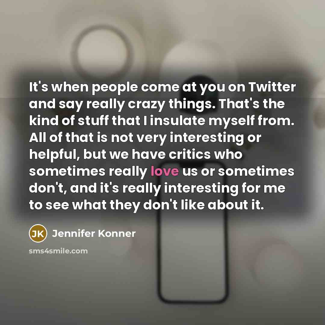 “It's when people come at you on Twitter and say really crazy things. That's the kind of stuff that I insulate myself from. All of that is not very interesting or helpful, but we have critics who sometimes really love us or sometimes don't, and it's really interesting for me to see what they don't…” quote by Jennifer Konner