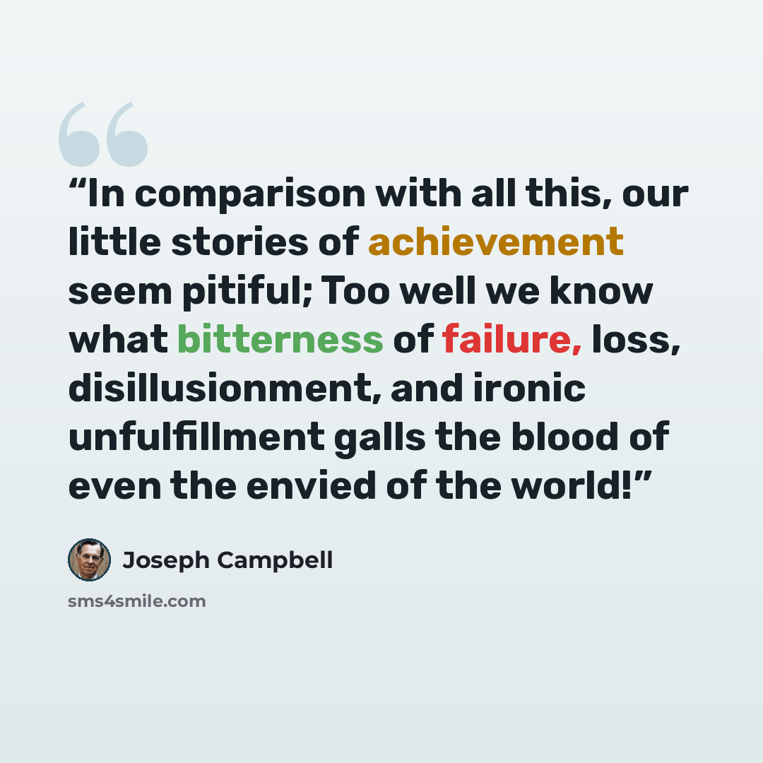 “In comparison with all this, our little stories of achievement seem pitiful; Too well we know what bitterness of failure, loss, disillusionment, and ironic unfulfillment galls the blood of even the envied of the world!” quote by Joseph Campbell