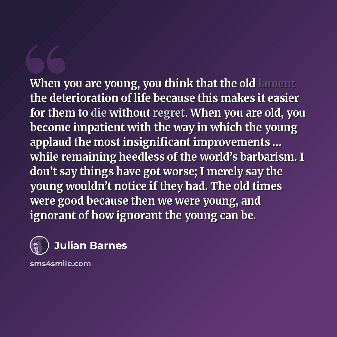 “When you are young, you think that the old lament the deterioration of life because this makes it easier for them to die without regret. When you are old, you become impatient with the way in which the young applaud the most insignificant improvements … while remaining heedless of the world’s…” quote by Julian Barnes