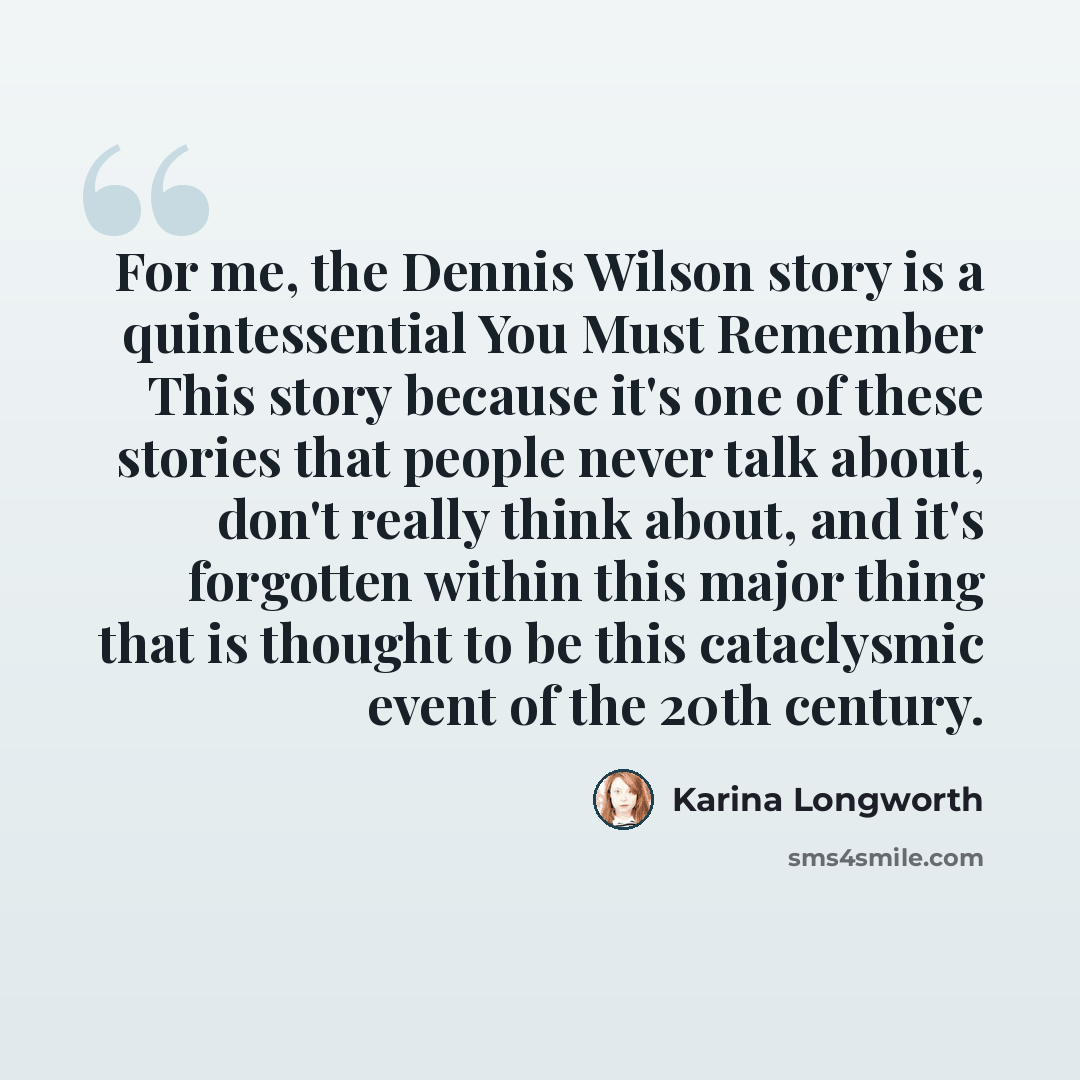 “For me, the Dennis Wilson story is a quintessential You Must Remember This story because it's one of these stories that people never talk about, don't really think about, and it's forgotten within this major thing that is thought to be this cataclysmic event of the 20th century.” quote by Karina Longworth