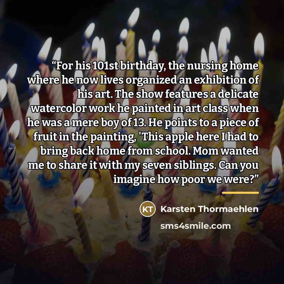 “For his 101st birthday, the nursing home where he now lives organized an exhibition of his art. The show features a delicate watercolor work he painted in art class when he was a mere boy of 13. He points to a piece of fruit in the painting, 'This apple here I had to bring back home from school…” quote by Karsten Thormaehlen
