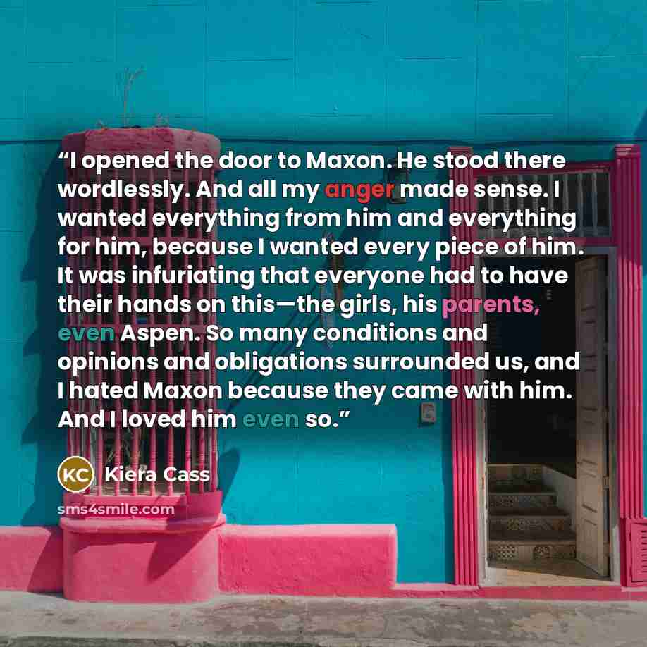 “I opened the door to Maxon. He stood there wordlessly. And all my anger made sense. I wanted everything from him and everything for him, because I wanted every piece of him. It was infuriating that everyone had to have their hands on this—the girls, his parents, even Aspen. So many conditions and…” quote by Kiera Cass