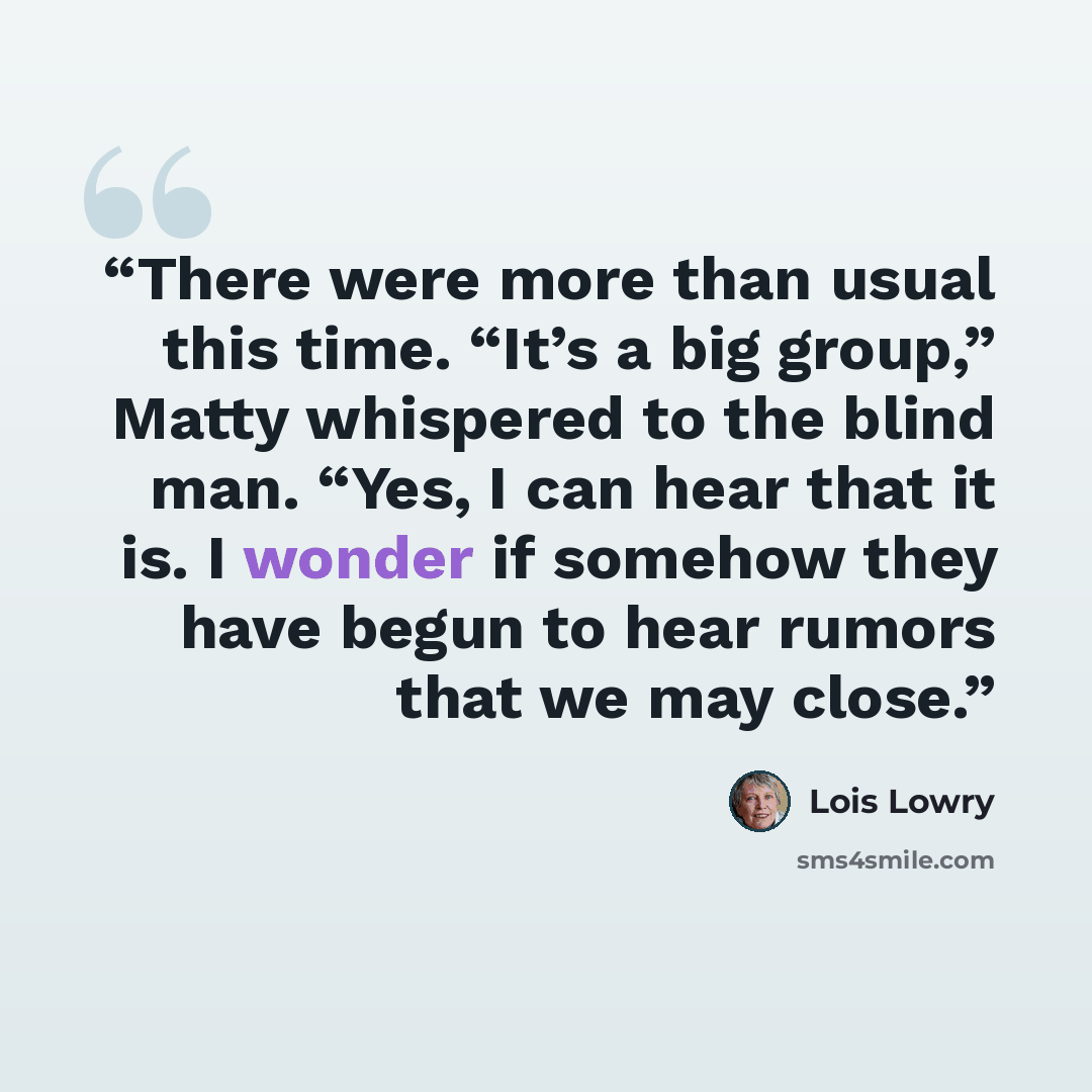 “There were more than usual this time. “It’s a big group,” Matty whispered to the blind man. “Yes, I can hear that it is. I wonder if somehow they have begun to hear rumors that we may close.” quote by Lois Lowry