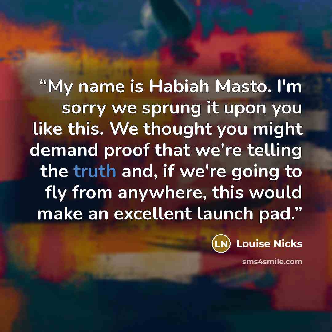 “My name is Habiah Masto. I'm sorry we sprung it upon you like this. We thought you might demand proof that we're telling the truth and, if we're going to fly from anywhere, this would make an excellent launch pad.” quote by Louise Nicks