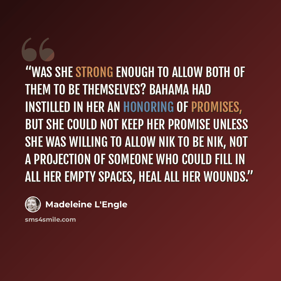 “Was she strong enough to allow both of them to be themselves? Bahama had instilled in her an honoring of promises, but she could not keep her promise unless she was willing to allow Nik to be Nik, not a projection of someone who could fill in all her empty spaces, heal all her wounds.” quote by Madeleine L'Engle