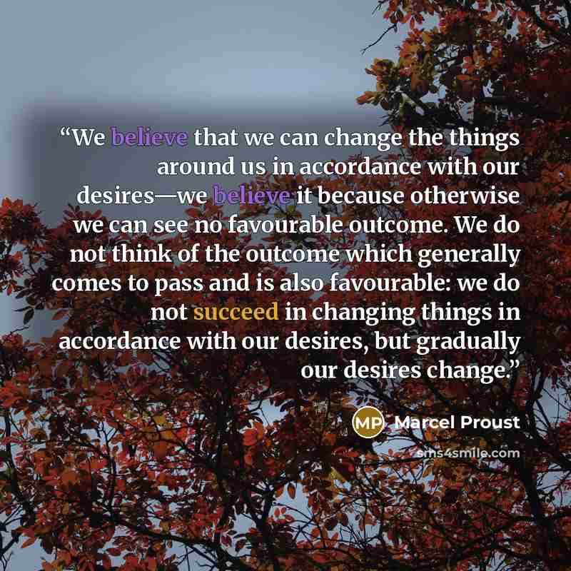 “We believe that we can change the things around us in accordance with our desires—we believe it because otherwise we can see no favourable outcome. We do not think of the outcome which generally comes to pass and is also favourable: we do not succeed in changing things in accordance with our…” quote by Marcel Proust