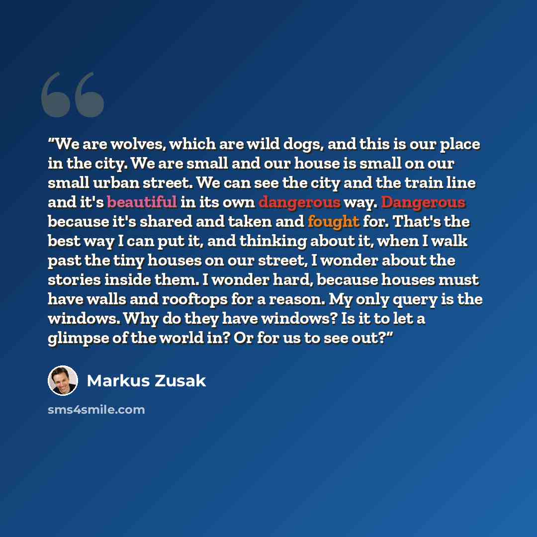 “We are wolves, which are wild dogs, and this is our place in the city. We are small and our house is small on our small urban street. We can see the city and the train line and it's beautiful in its own dangerous way. Dangerous because it's shared and taken and fought for. That's the best way I…” quote by Markus Zusak