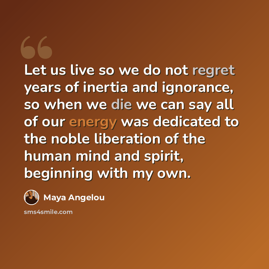 “Let us live so we do not regret years of inertia and ignorance, so when we die we can say all of our energy was dedicated to the noble liberation of the human mind and spirit, beginning with my own.” quote by Maya Angelou
