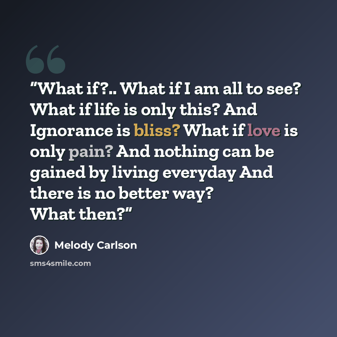 “What if?.. What if I am all to see? What if life is only this? And Ignorance is bliss? What if love is only pain? And nothing can be gained by living everyday And there is no better way? What then?” quote by Melody Carlson