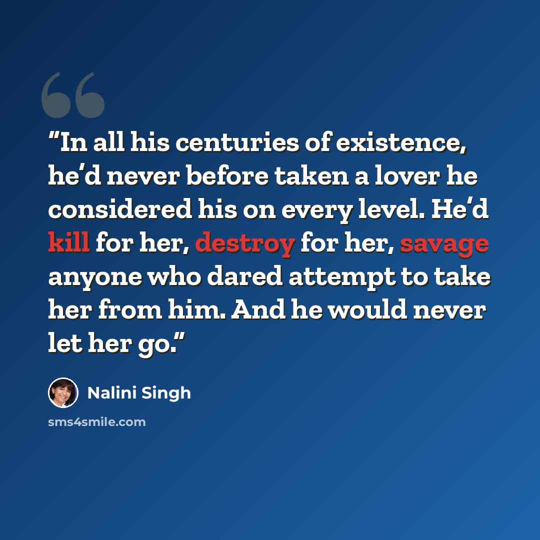 “In all his centuries of existence, he’d never before taken a lover he considered his on every level. He’d kill for her, destroy for her, savage anyone who dared attempt to take her from him. And he would never let her go.” quote by Nalini Singh
