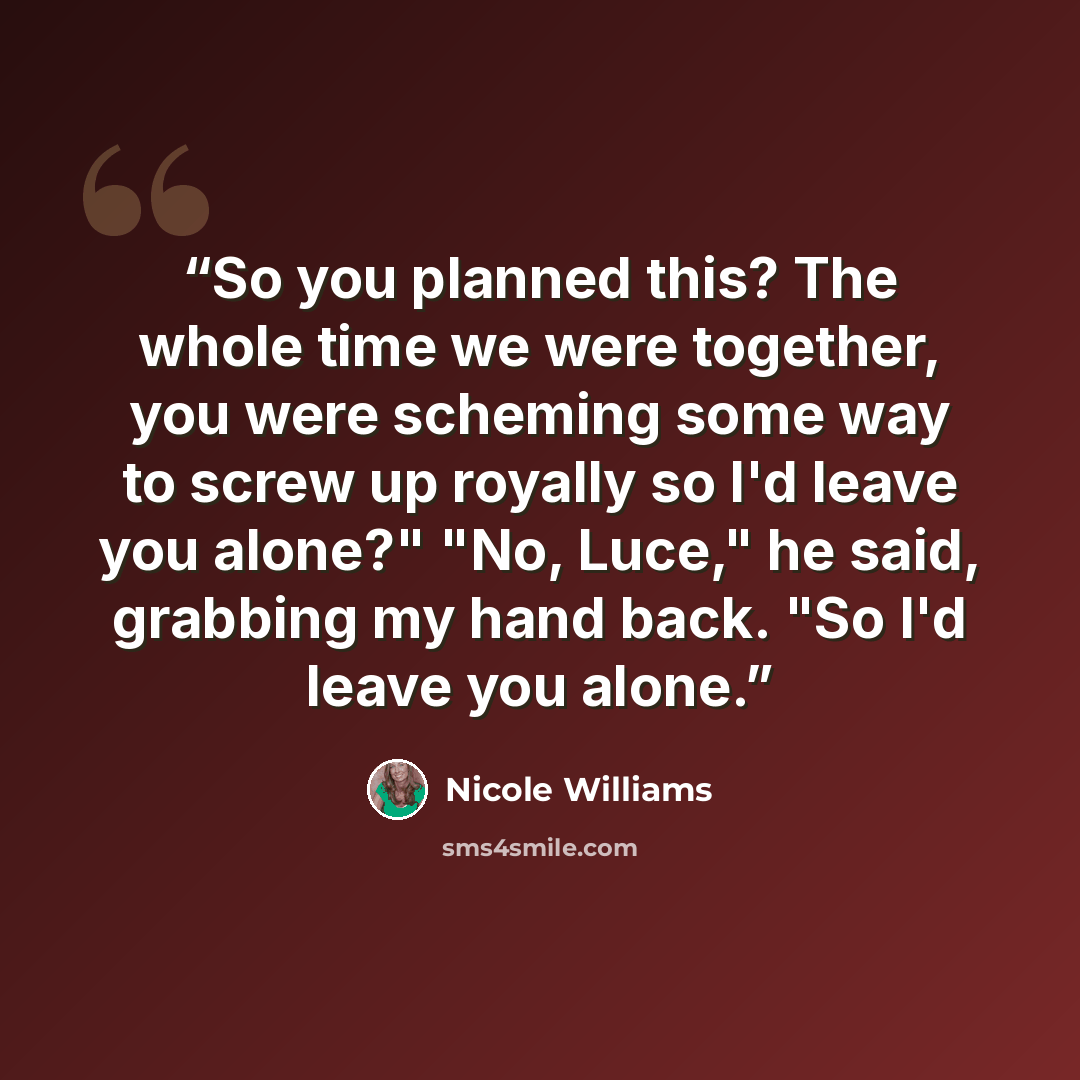 “So you planned this? The whole time we were together, you were scheming some way to screw up royally so I'd leave you alone?" "No, Luce," he said, grabbing my hand back. "So I'd leave you alone.” quote by Nicole Williams