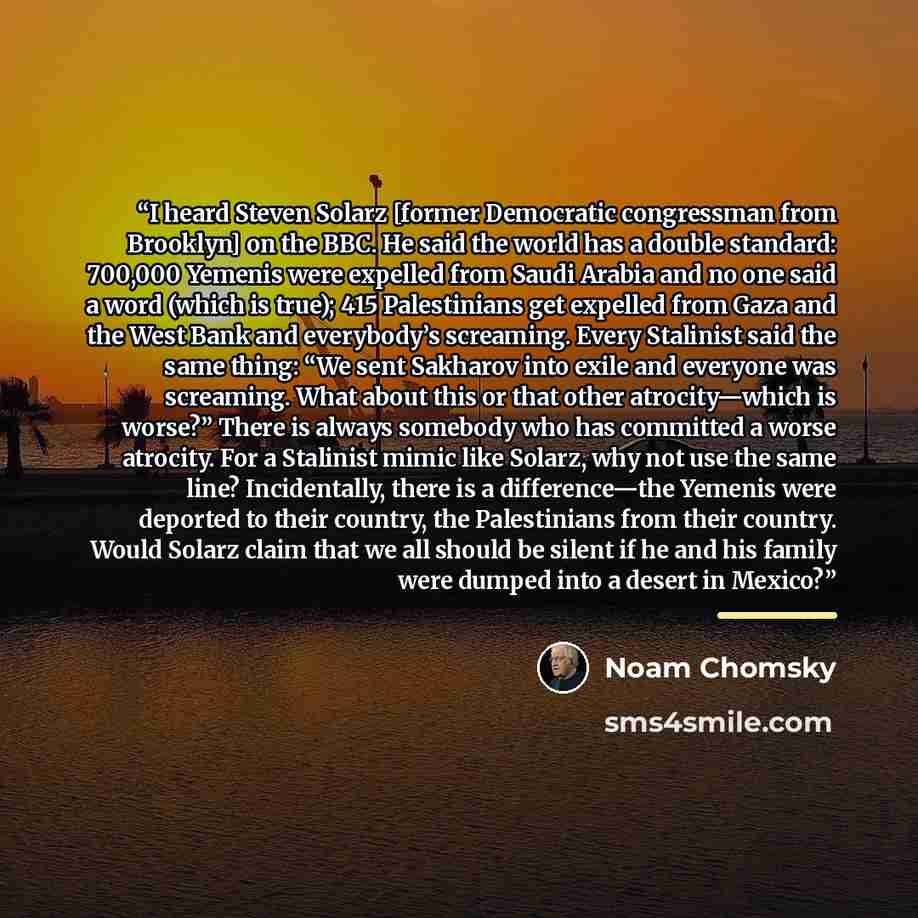 “I heard Steven Solarz [former Democratic congressman from Brooklyn] on the BBC. He said the world has a double standard: 700,000 Yemenis were expelled from Saudi Arabia and no one said a word (which is true); 415 Palestinians get expelled from Gaza and the West Bank and everybody’s screaming…” quote by Noam Chomsky