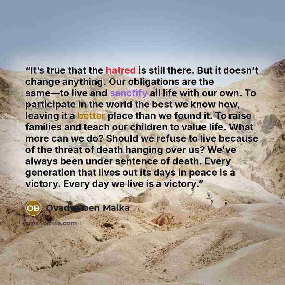 “It’s true that the hatred is still there. But it doesn’t change anything. Our obligations are the same—to live and sanctify all life with our own. To participate in the world the best we know how, leaving it a better place than we found it. To raise families and teach our children to value life…” quote by Ovadya ben Malka