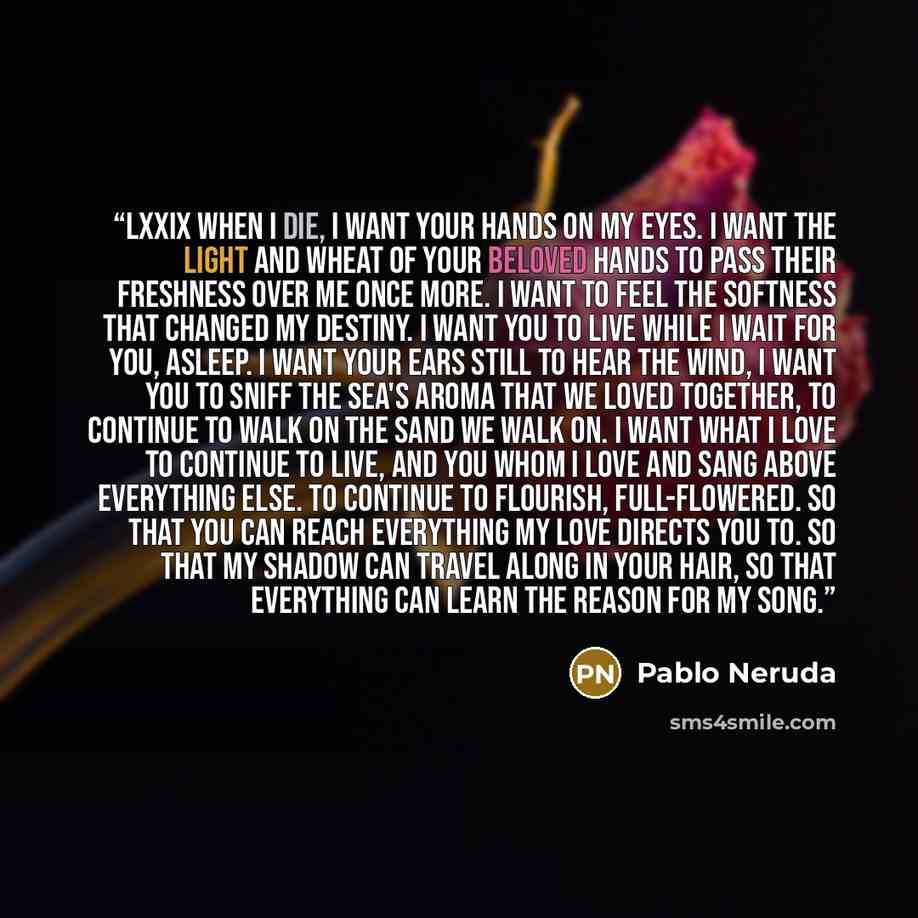 “LXXIX When I die, I want your hands on my eyes. I want the light and wheat of your beloved hands to pass their freshness over me once more. I want to feel the softness that changed my destiny. I want you to live while I wait for you, asleep. I want your ears still to hear the wind, I want you to…” quote by Pablo Neruda