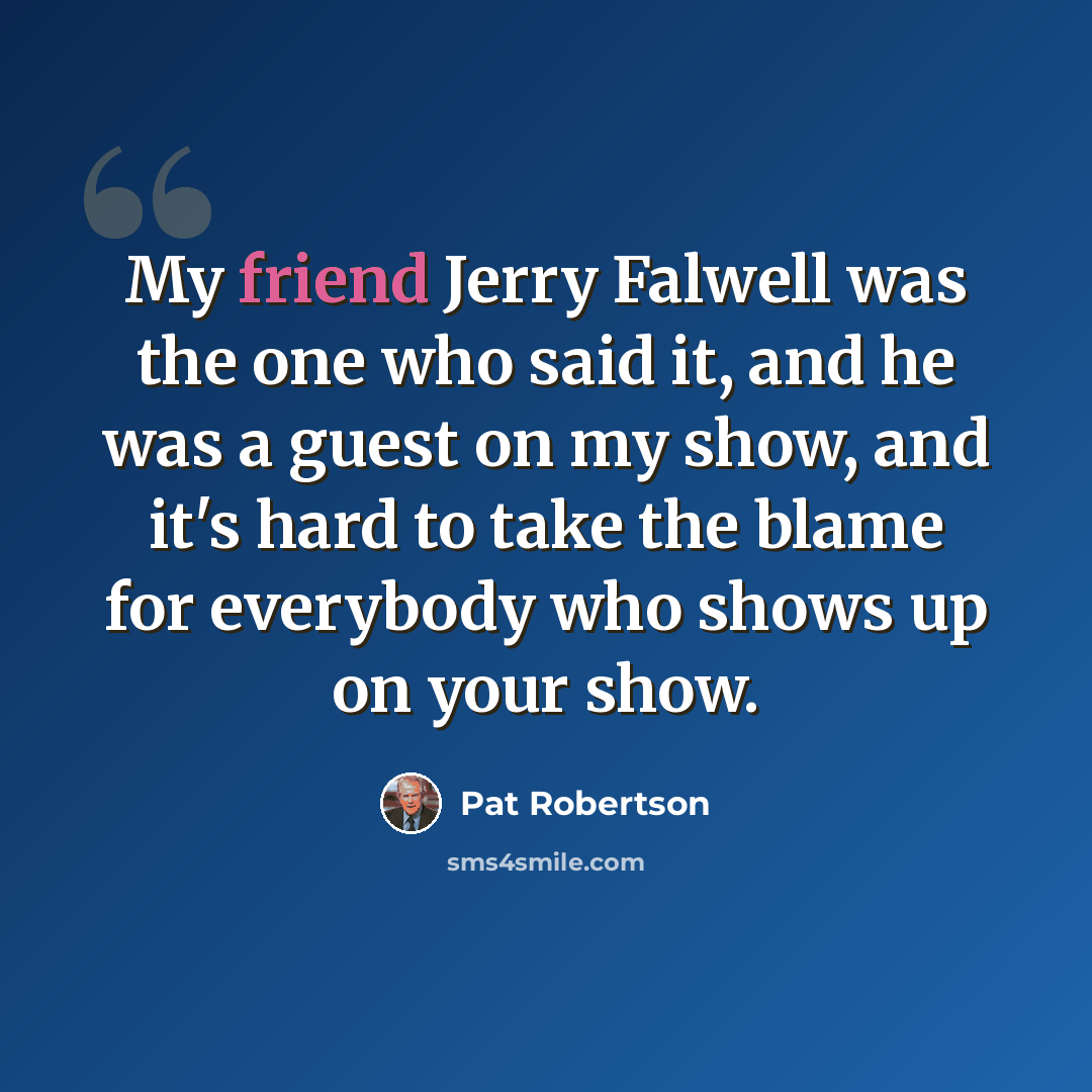 “My friend Jerry Falwell was the one who said it, and he was a guest on my show, and it's hard to take the blame for everybody who shows up on your show.” quote by Pat Robertson