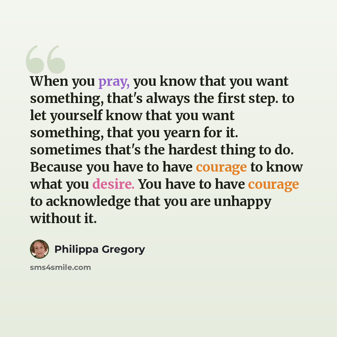 “When you pray, you know that you want something, that's always the first step. to let yourself know that you want something, that you yearn for it. sometimes that's the hardest thing to do. Because you have to have courage to know what you desire. You have to have courage to acknowledge that you…” quote by Philippa Gregory
