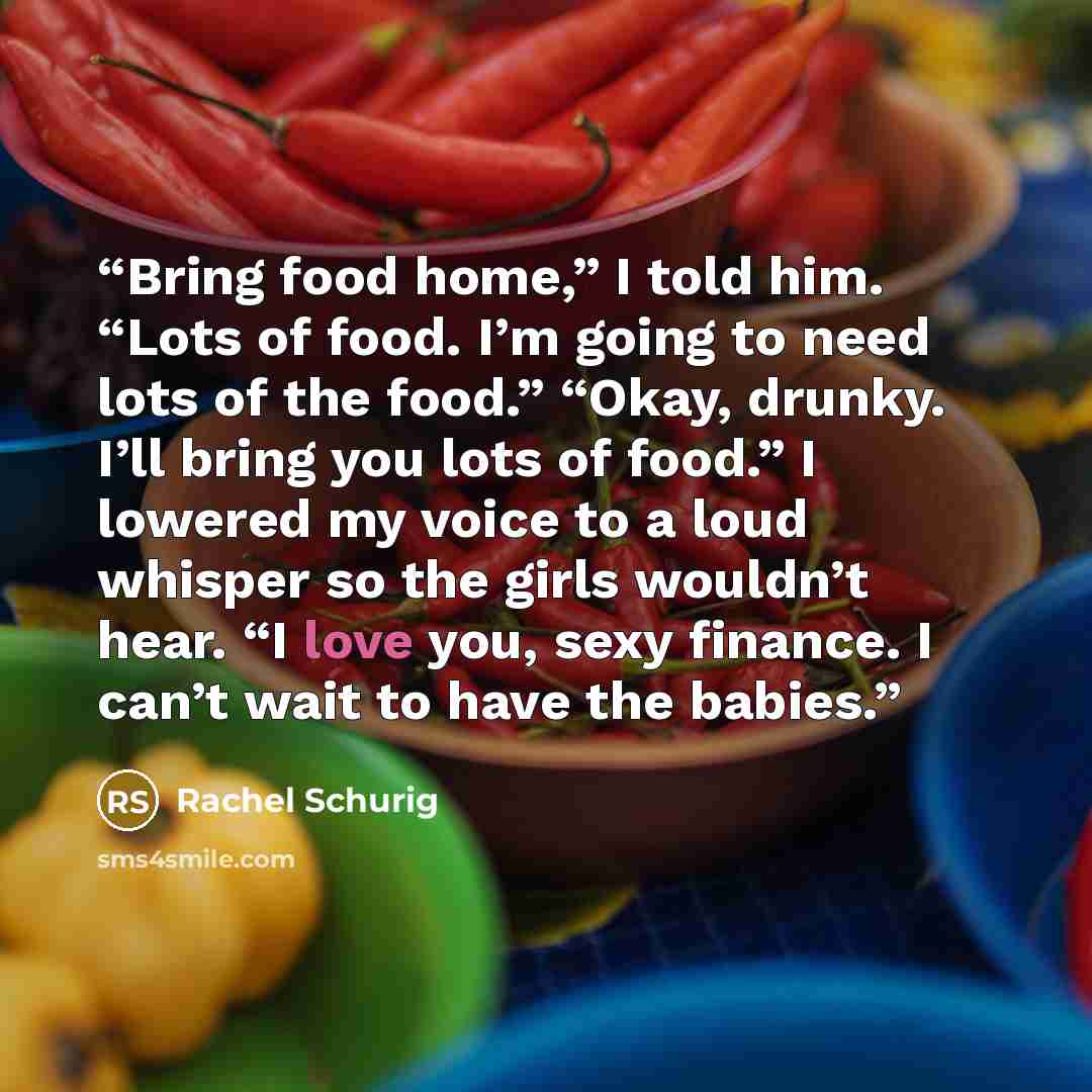 “Bring food home,” I told him. “Lots of food. I’m going to need lots of the food.” “Okay, drunky. I’ll bring you lots of food.” I lowered my voice to a loud whisper so the girls wouldn’t hear. “I love you, sexy finance. I can’t wait to have the babies.” quote by Rachel Schurig