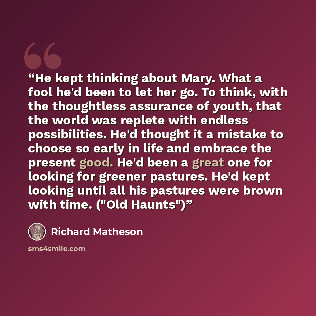 “He kept thinking about Mary. What a fool he'd been to let her go. To think, with the thoughtless assurance of youth, that the world was replete with endless possibilities. He'd thought it a mistake to choose so early in life and embrace the present good. He'd been a great one for looking for…” quote by Richard Matheson