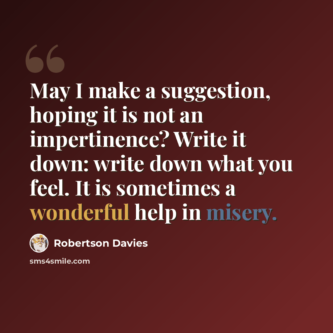 “May I make a suggestion, hoping it is not an impertinence? Write it down: write down what you feel. It is sometimes a wonderful help in misery.” quote by Robertson Davies