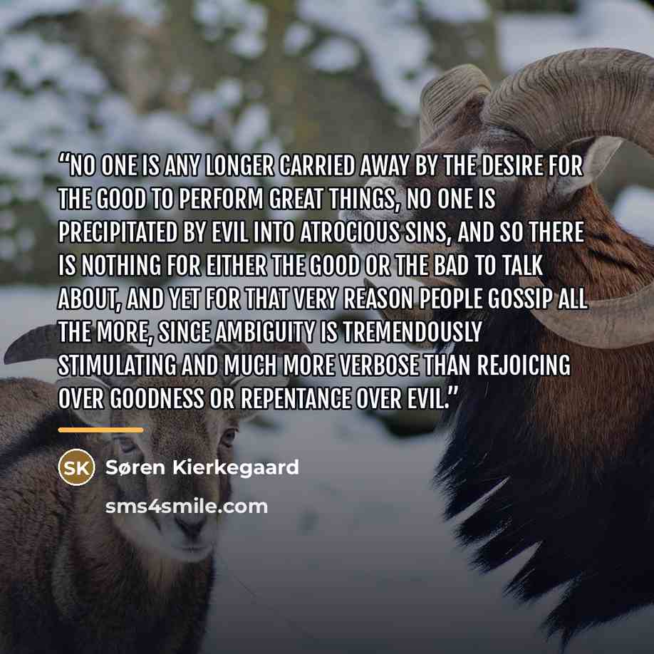 “No one is any longer carried away by the desire for the good to perform great things, no one is precipitated by evil into atrocious sins, and so there is nothing for either the good or the bad to talk about, and yet for that very reason people gossip all the more, since ambiguity is tremendously…” quote by Søren Kierkegaard