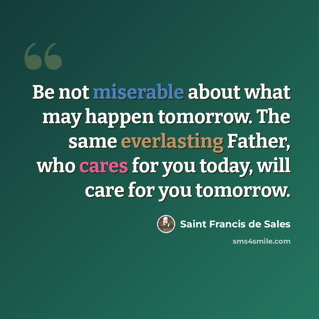 “Be not miserable about what may happen tomorrow. The same everlasting Father, who cares for you today, will care for you tomorrow.” quote by Saint Francis de Sales