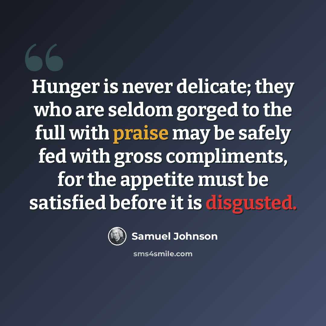 “Hunger is never delicate; they who are seldom gorged to the full with praise may be safely fed with gross compliments, for the appetite must be satisfied before it is disgusted.” quote by Samuel Johnson