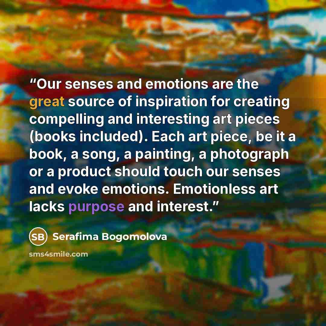 “Our senses and emotions are the great source of inspiration for creating compelling and interesting art pieces (books included). Each art piece, be it a book, a song, a painting, a photograph or a product should touch our senses and evoke emotions. Emotionless art lacks purpose and interest.” quote by Serafima Bogomolova