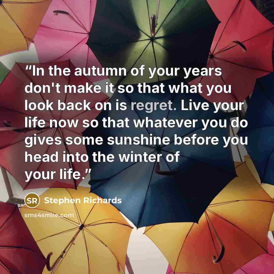 “In the autumn of your years don't make it so that what you look back on is regret. Live your life now so that whatever you do gives some sunshine before you head into the winter of your life.” quote by Stephen Richards