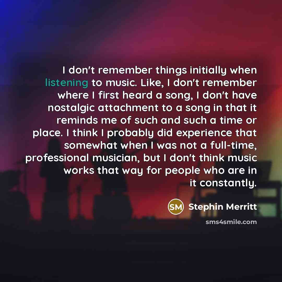 “I don't remember things initially when listening to music. Like, I don't remember where I first heard a song, I don't have nostalgic attachment to a song in that it reminds me of such and such a time or place. I think I probably did experience that somewhat when I was not a full-time, professional…” quote by Stephin Merritt