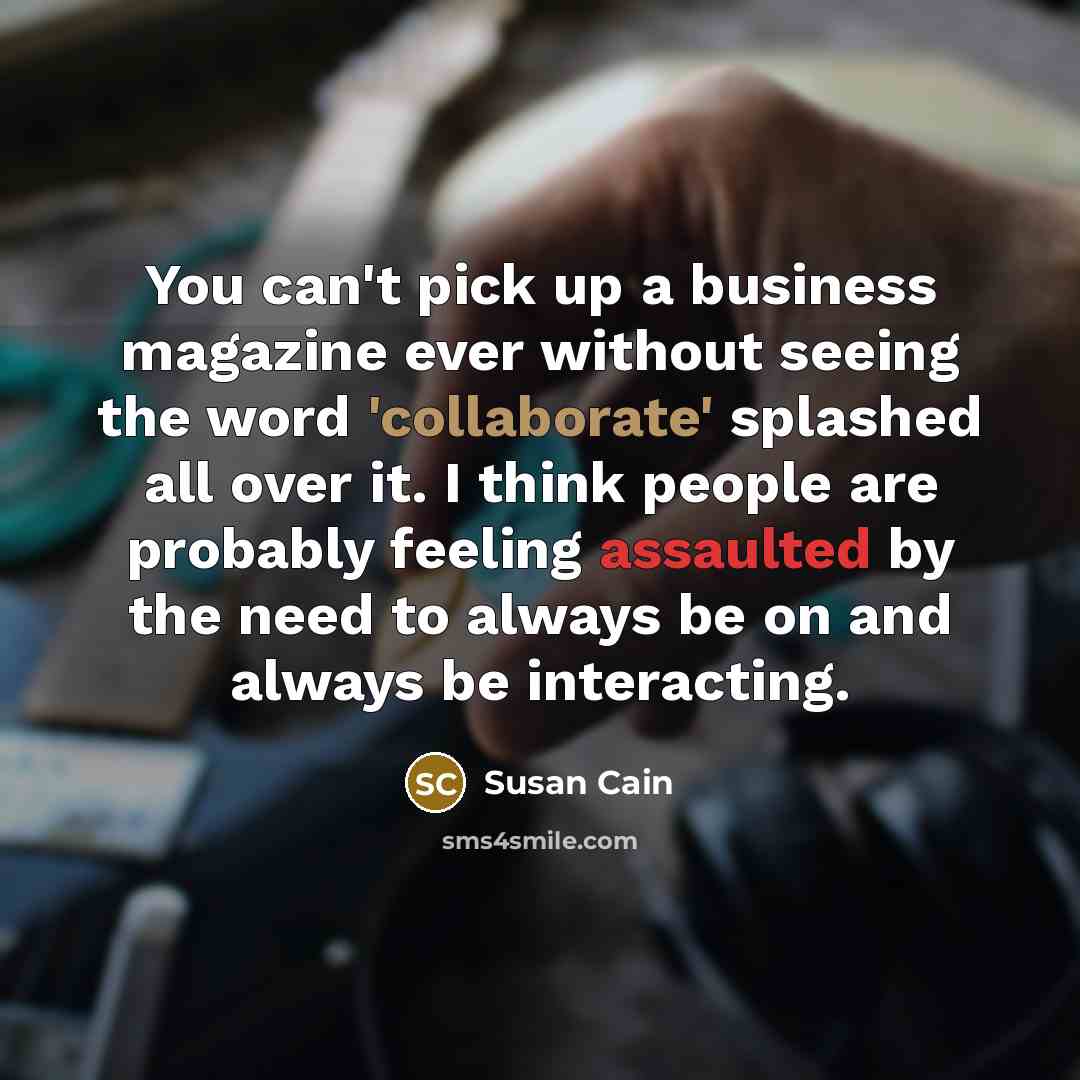 “You can't pick up a business magazine ever without seeing the word 'collaborate' splashed all over it. I think people are probably feeling assaulted by the need to always be on and always be interacting.” quote by Susan Cain
