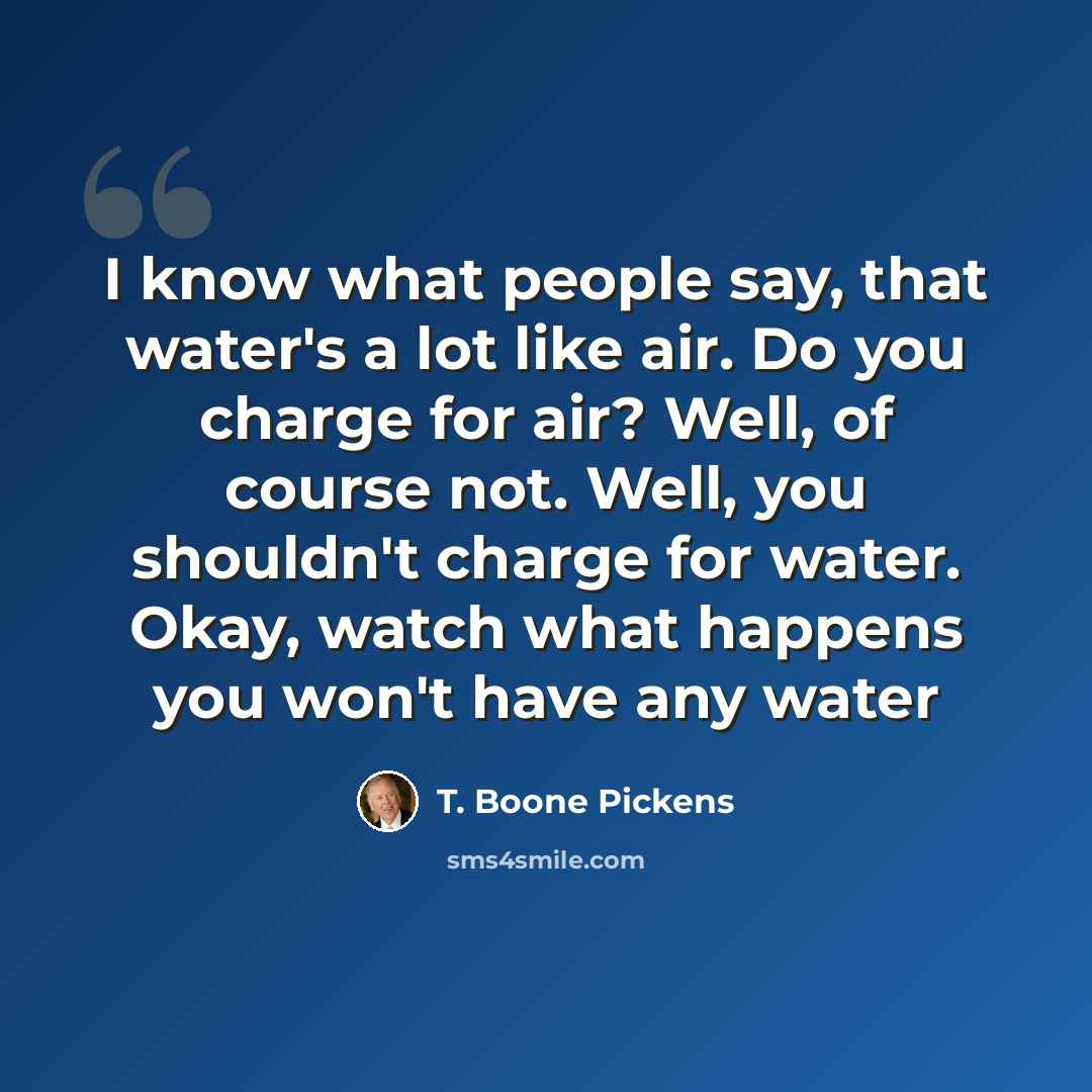 “I know what people say, that water's a lot like air. Do you charge for air? Well, of course not. Well, you shouldn't charge for water. Okay, watch what happens you won't have any water” quote by T. Boone Pickens