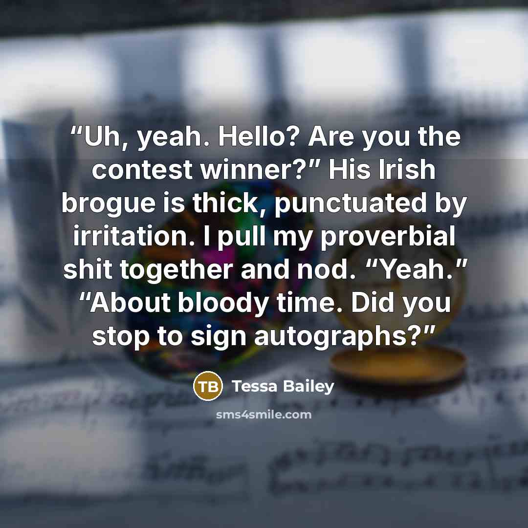 “Uh, yeah. Hello? Are you the contest winner?” His Irish brogue is thick, punctuated by irritation. I pull my proverbial shit together and nod. “Yeah.” “About bloody time. Did you stop to sign autographs?” quote by Tessa Bailey