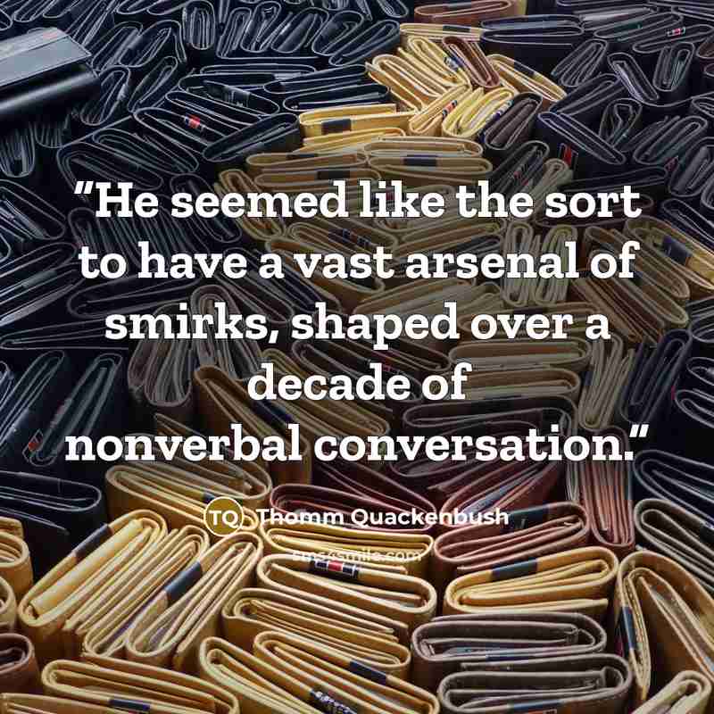 “He seemed like the sort to have a vast arsenal of smirks, shaped over a decade of nonverbal conversation.” quote by Thomm Quackenbush