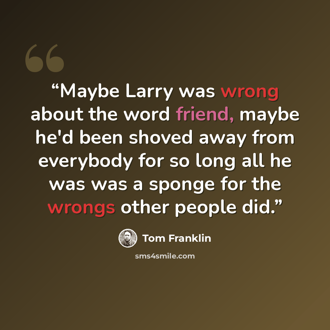 “Maybe Larry was wrong about the word friend, maybe he'd been shoved away from everybody for so long all he was was a sponge for the wrongs other people did.” quote by Tom Franklin