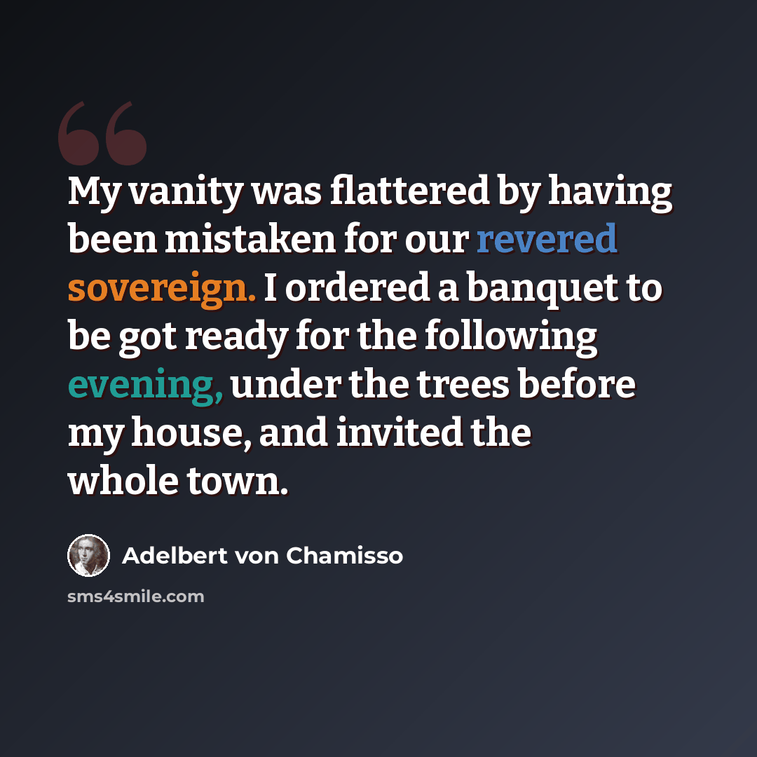 “My vanity was flattered by having been mistaken for our revered sovereign. I ordered a banquet to be got ready for the following evening, under the trees before my house, and invited the whole town.” quote by Adelbert von Chamisso