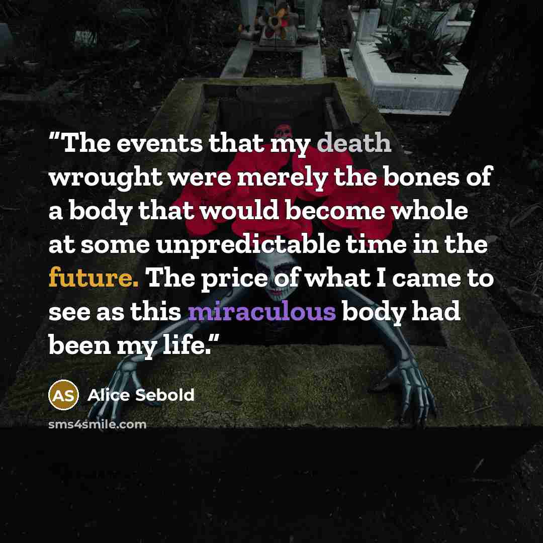 “The events that my death wrought were merely the bones of a body that would become whole at some unpredictable time in the future. The price of what I came to see as this miraculous body had been my life.” quote by Alice Sebold