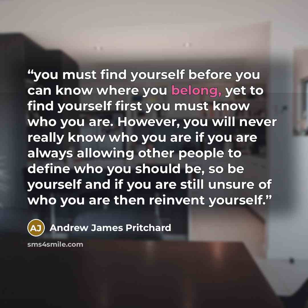 “you must find yourself before you can know where you belong, yet to find yourself first you must know who you are. However, you will never really know who you are if you are always allowing other people to define who you should be, so be yourself and if you are still unsure of who you are then…” quote by Andrew James Pritchard