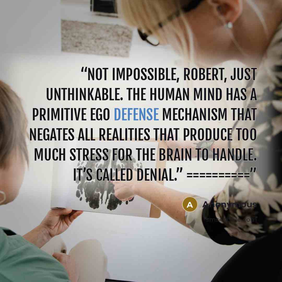 “Not impossible, Robert, just unthinkable. The human mind has a primitive ego defense mechanism that negates all realities that produce too much stress for the brain to handle. It’s called denial.” ==========” quote by Anonymous