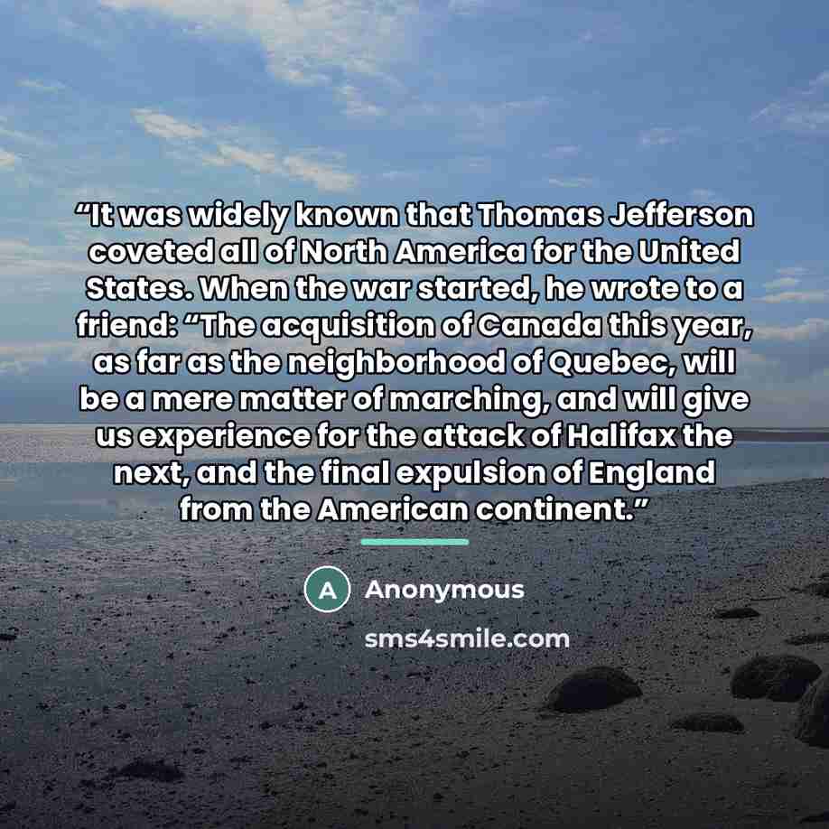 “It was widely known that Thomas Jefferson coveted all of North America for the United States. When the war started, he wrote to a friend: “The acquisition of Canada this year, as far as the neighborhood of Quebec, will be a mere matter of marching, and will give us experience for the attack of…” quote by Anonymous