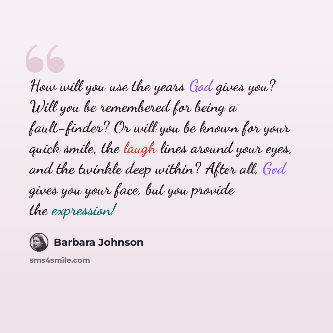 “How will you use the years God gives you? Will you be remembered for being a fault-finder? Or will you be known for your quick smile, the laugh lines around your eyes, and the twinkle deep within? After all, God gives you your face, but you provide the expression!” quote by Barbara Johnson
