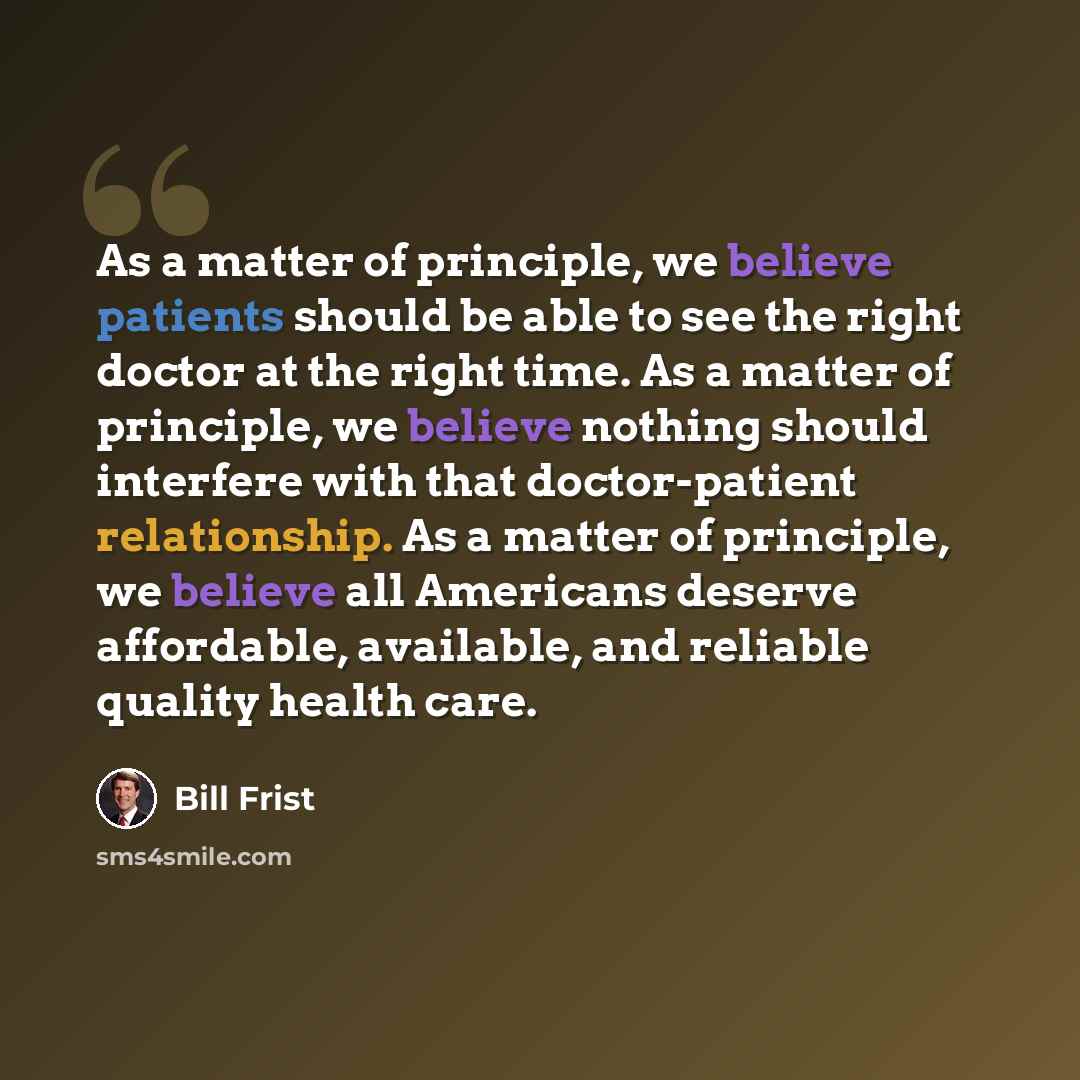 “As a matter of principle, we believe patients should be able to see the right doctor at the right time. As a matter of principle, we believe nothing should interfere with that doctor-patient relationship. As a matter of principle, we believe all Americans deserve affordable, available, and…” quote by Bill Frist