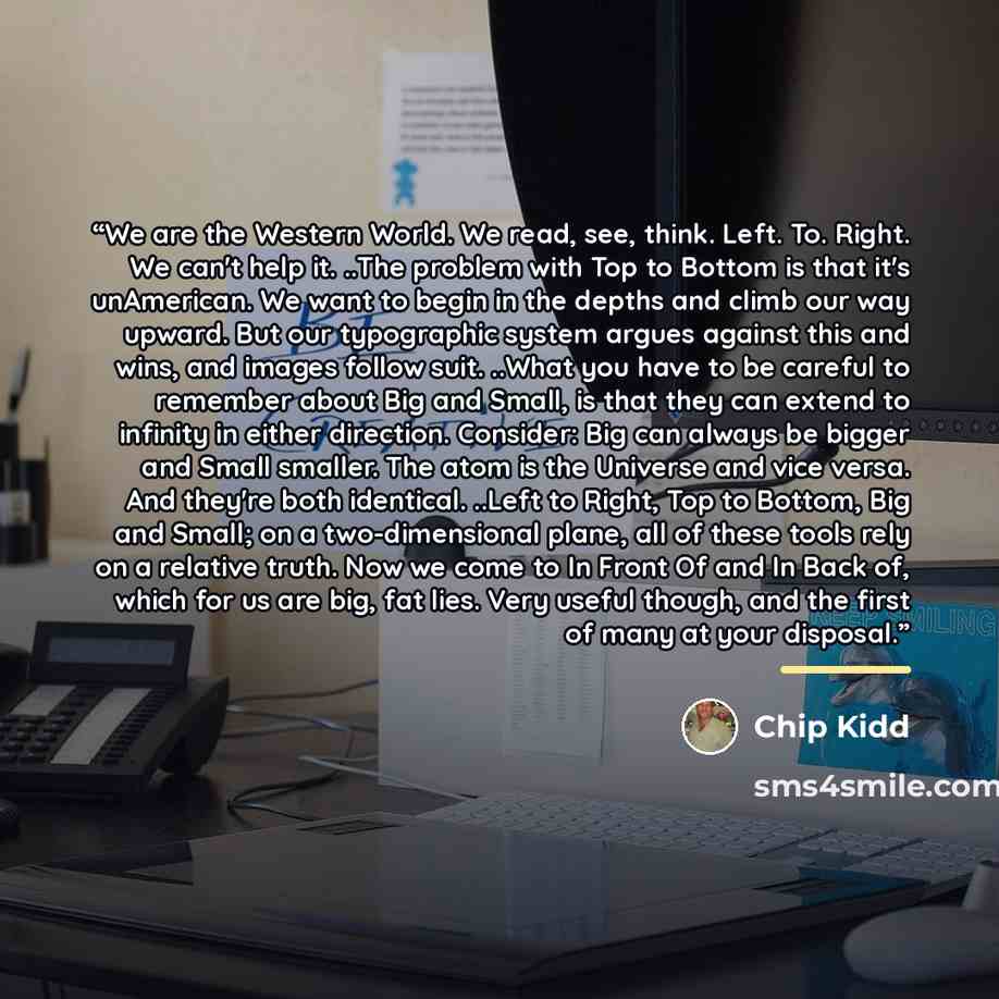 “We are the Western World. We read, see, think. Left. To. Right. We can't help it. ..The problem with Top to Bottom is that it's unAmerican. We want to begin in the depths and climb our way upward. But our typographic system argues against this and wins, and images follow suit. ..What you have to…” quote by Chip Kidd