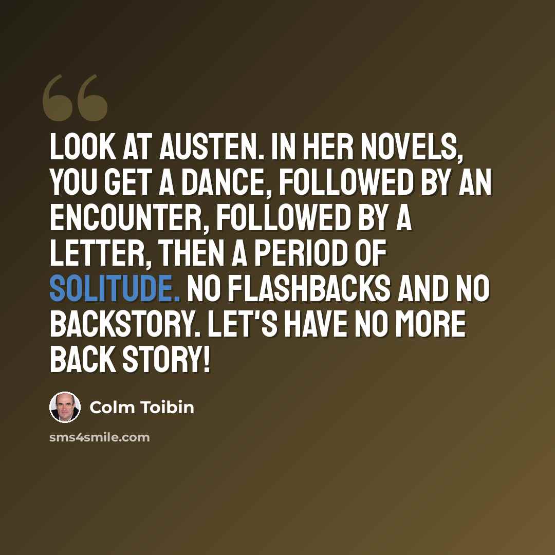“Look at Austen. In her novels, you get a dance, followed by an encounter, followed by a letter, then a period of solitude. No flashbacks and no backstory. Let's have no more back story!” quote by Colm Toibin