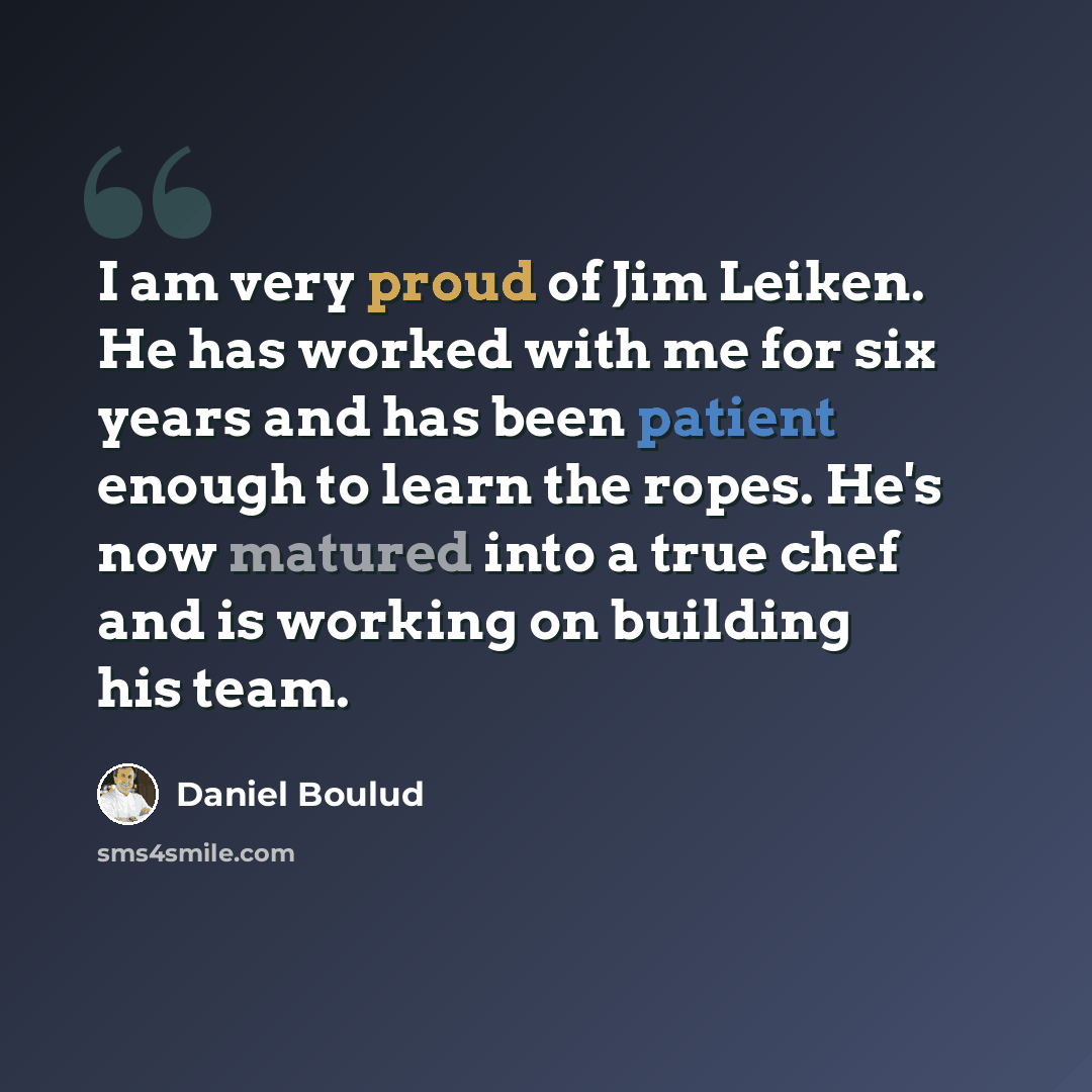 “I am very proud of Jim Leiken. He has worked with me for six years and has been patient enough to learn the ropes. He's now matured into a true chef and is working on building his team.” quote by Daniel Boulud