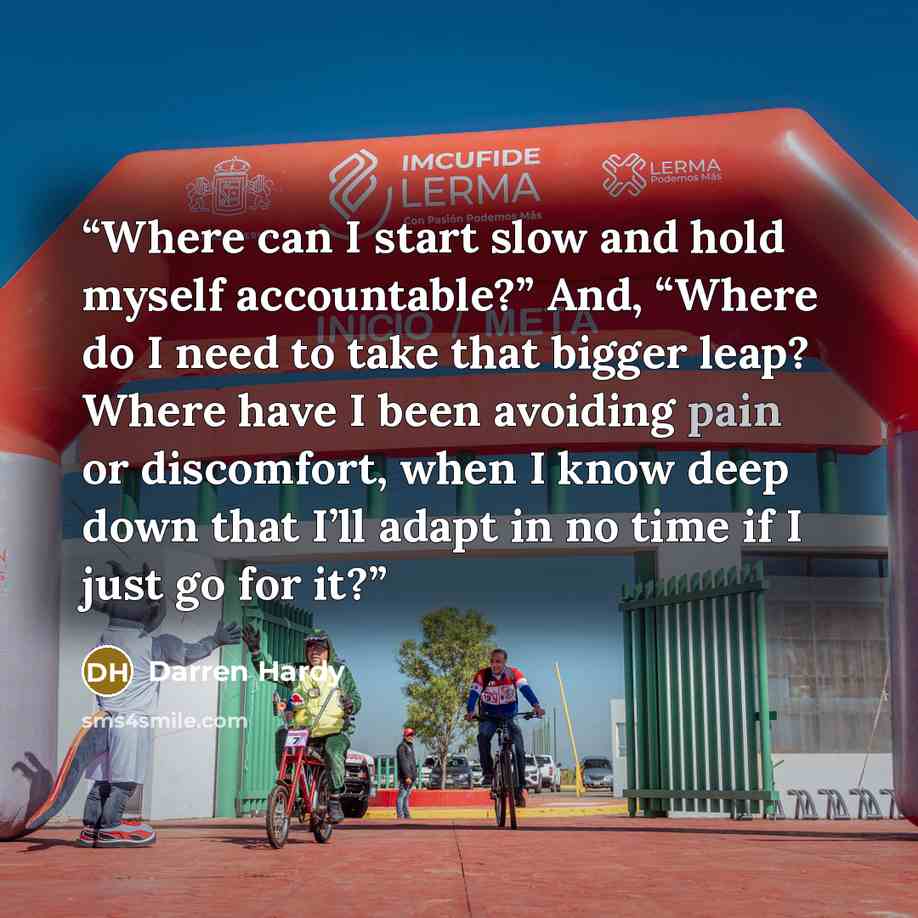 “Where can I start slow and hold myself accountable?” And, “Where do I need to take that bigger leap? Where have I been avoiding pain or discomfort, when I know deep down that I’ll adapt in no time if I just go for it?” quote by Darren Hardy