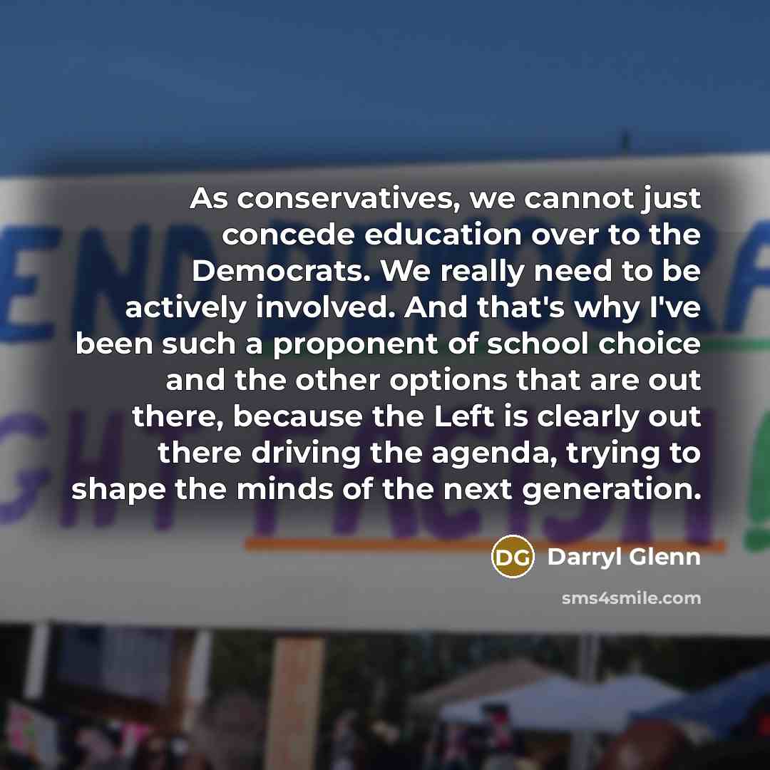 “As conservatives, we cannot just concede education over to the Democrats. We really need to be actively involved. And that's why I've been such a proponent of school choice and the other options that are out there, because the Left is clearly out there driving the agenda, trying to shape the minds…” quote by Darryl Glenn