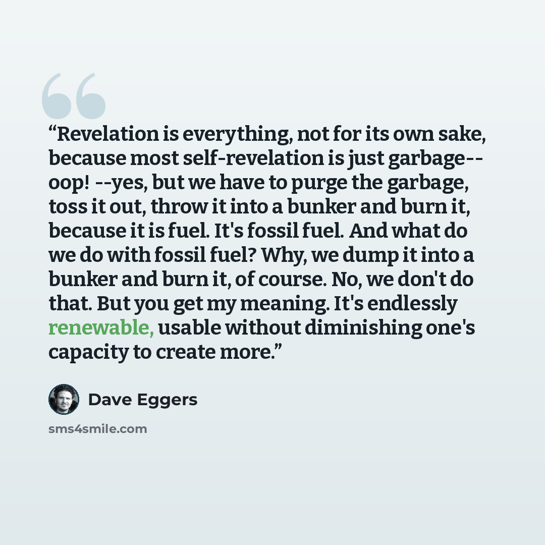 “Revelation is everything, not for its own sake, because most self-revelation is just garbage-- oop! --yes, but we have to purge the garbage, toss it out, throw it into a bunker and burn it, because it is fuel. It's fossil fuel. And what do we do with fossil fuel? Why, we dump it into a bunker and…” quote by Dave Eggers